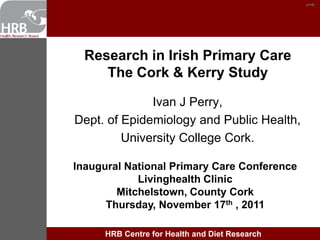 t
t


      Research in Irish Primary Care
         The Cork & Kerry Study

                  Ivan J Perry,
    Dept. of Epidemiology and Public Health,
             University College Cork.

    Inaugural National Primary Care Conference
                Livinghealth Clinic
            Mitchelstown, County Cork
          Thursday, November 17th , 2011

         HRB Centre for Health and Diet Research
 