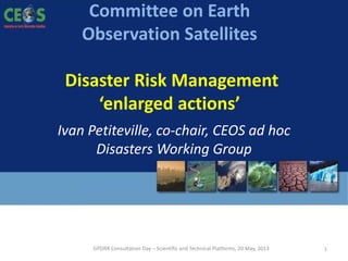 GPDRR Consultation Day – Scientific and Technical Platforms, 20 May, 2013
Committee on Earth
Observation Satellites
Disaster Risk Management
‘enlarged actions’
GPDRR Consultation Day – Scientific and Technical Platforms, 20 May, 2013 1
Ivan Petiteville, co-chair, CEOS ad hoc
Disasters Working Group
 