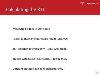 Calculating the RTT
- Must NOT be done in user-space
- Packet capturing yields reliable results (SYN,ACK)
- TCP timestamps’ granularity – 1 ms-100 seconds
- Tracing system calls (e.g. strace(1)) can be tricky
- Different protocols can be routed differently
12/29
 