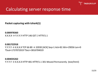 Calculating server response time
0.000978360
X.X.X.X → Y.Y.Y.Y HTTP 146 GET / HTTP/1.1
0.001722918
Y.Y.Y.Y → X.X.X.X TCP 66 80 → 33930 [ACK] Seq=1 Ack=81 Win=29056 Len=0
TSval=1737072019 TSecr=3816704019
0.004035262
Y.Y.Y.Y → X.X.X.X HTTP 481 HTTP/1.1 301 Moved Permanently (text/html)
Packet capturing with tshark(1)
15/29
 