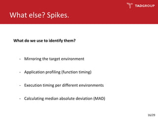 What else? Spikes.
- Mirroring the target environment
- Application profiling (function timing)
- Execution timing per different environments
- Calculating median absolute deviation (MAD)
What do we use to identify them?
16/29
 