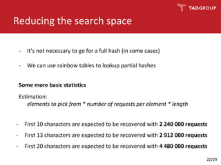 Reducing the search space
- It’s not necessary to go for a full hash (in some cases)
- We can use rainbow tables to lookup partial hashes
Some more basic statistics
Estimation:
elements to pick from * number of requests per element * length
- First 10 characters are expected to be recovered with 2 240 000 requests
- First 13 characters are expected to be recovered with 2 912 000 requests
- First 20 characters are expected to be recovered with 4 480 000 requests
22/29
 