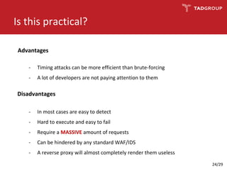Is this practical?
Advantages
- Timing attacks can be more efficient than brute-forcing
- A lot of developers are not paying attention to them
Disadvantages
- In most cases are easy to detect
- Hard to execute and easy to fail
- Require a MASSIVE amount of requests
- Can be hindered by any standard WAF/IDS
- A reverse proxy will almost completely render them useless
24/29
 