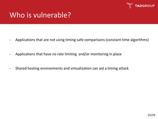Who is vulnerable?
- Applications that are not using timing-safe comparisons (constant-time algorithms)
- Applications that have no rate limiting and/or monitoring in place
- Shared hosting environments and virtualization can aid a timing attack
25/29
 