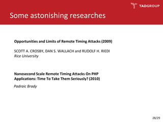 Opportunities and Limits of Remote Timing Attacks (2009)
SCOTT A. CROSBY, DAN S. WALLACH and RUDOLF H. RIEDI
Rice University
Some astonishing researches
Nanosecond Scale Remote Timing Attacks On PHP
Applications: Time To Take Them Seriously? (2010)
Padraic Brady
28/29
 