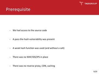 Prerequisite
- We had access to the source code
- A pass-the-hash vulnerability was present
- A weak hash function was used (and without a salt)
- There was no WAF/IDS/IPS in place
- There was no reverse proxy, CDN, caching
9/29
 