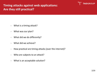 Timing attacks against web applications:
Are they still practical?
- What is a timing attack?
- What was our plan?
- What did we do differently?
- What did we achieve?
- How practical are timing attacks (over the internet)?
- Who are subjects to an attack?
- What is an acceptable solution?
2/29
 