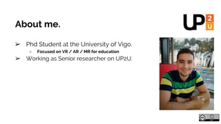 About me.
➢ Phd Student at the University of Vigo.
○ Focused on VR / AR / MR for education
➢ Working as Senior researcher ...