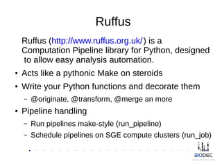 Ruffus
Ruffus (http://www.ruffus.org.uk/) is a
Computation Pipeline library for Python, designed
to allow easy analysis automation.
● Acts like a pythonic Make on steroids
● Write your Python functions and decorate them
– @originate, @transform, @merge an more
● Pipeline handling
– Run pipelines make-style (run_pipeline)
– Schedule pipelines on SGE compute clusters (run_job)
 