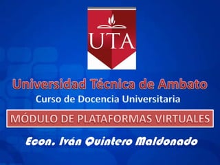 Universidad Técnica de Ambato Curso de Docencia Universitaria MÓDULO DE PLATAFORMAS VIRTUALES Econ. Iván Quintero Maldonado 