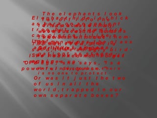 The e l e pha nt s l ook
     E l e p h a o ft f h i i n te o i ts h te h i c k
            f a r n                 d
     a sI d iah ra ks o n waa n o rt fh a le ln t
             t s t a n c e s e n c ie y
             b               a       t a
     t rwei et ,n bouuts e w c tl h e -s u m a n s
            w o h ’t t a e a t a w h t i c k
                                       e r a nd
     c af n h o e ra s e iit to hls ie kt e t a e m .
            w o w e r c tw t
             l pi w n                    o ue      h
                .
     l Tes ac fem at n aw i dp t r et ehse g l a s s
     T h ee mn n f n e w , sS t e l l a
          h        a           l    e
          G i r ,hhoeunt I o o u so. n .
     sa awi o d t i l l i l kaesr aanr eggal sye b i r d .
          ndt                        mt
   I S vpea ln e a r n eads nsottt o te o b g. e tl
       ’ h e t ie e n tr s a w
                       v e                h n e su l
           a i n.
“O m yg h o p e ss h e . s a y s , “i s a
   l ad a g e ,”             up
p o w eHre f e li n d m y s dgou ia i n , .” h e r e
              r u            i       m s e t
        i s no one t o pr ot e c t .
      Or wa s i t j u s t             t h e t wo
      of us i n a l l t h             e
      wo r l d , t r a p p e d         i n our
      o wn s e p a r a t e b          ox e s ?
 