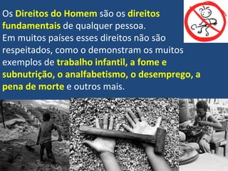 Os  Direitos do Homem  são os  direitos  fundamentais  de qualquer pessoa.  Em muitos países esses direitos não são respeitados, como o demonstram os muitos exemplos de  trabalho infantil, a fome e subnutrição, o analfabetismo, o desemprego, a pena de morte  e outros mais. 