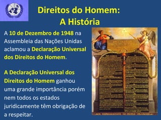 Direitos do Homem:  A História A Declaração Universal dos Direitos do Homem  ganhou uma grande importância porém nem todos os estados juridicamente têm obrigação de a respeitar. A  10 de Dezembro de 1948  na Assembleia das Nações Unidas aclamou a  Declaração Universal dos Direitos do Homem . 