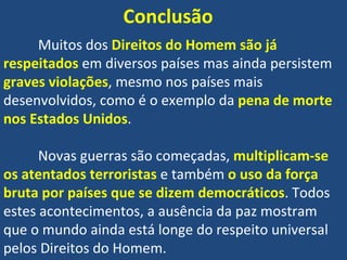 Conclusão Muitos dos  Direitos do Homem são já respeitados  em diversos países mas ainda persistem  graves violações , mesmo nos países mais desenvolvidos, como é o exemplo da  pena de morte nos Estados Unidos .  Novas guerras são começadas,  multiplicam-se os atentados terroristas  e também  o uso da força bruta por países que se dizem democráticos . Todos estes acontecimentos, a ausência da paz mostram que o mundo ainda está longe do respeito universal pelos Direitos do Homem.  