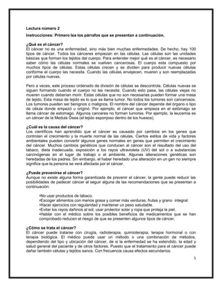 5
Lectura número 2
Instrucciones: Primero lea los párrafos que se presentan a continuación.
¿Qué es el cáncer?
El cáncer no es una enfermedad, sino más bien muchas enfermedades. De hecho, hay 100
tipos de cáncer. Todos los cánceres empiezan en las células. Las células son las unidades
básicas que forman los tejidos del cuerpo. Para entender mejor qué es el cáncer, es necesario
saber cómo las células normales se vuelven cancerosas. El cuerpo esta compuesto por
muchos tipos de células. Estas células crecen y se dividen para producir nuevas células
conforme el cuerpo las necesita. Cuando las células envejecen, mueren y son reemplazadas
por células nuevas.
Pero a veces, este proceso ordenado de división de células se descontrola. Células nuevas se
siguen formando cuando el cuerpo no las necesita. Cuando esto pasa, las células viejas no
mueren cuando deberían morir. Estas células que no son necesarias pueden formar una masa
de tejido. Esta masa de tejido es lo que se llama tumor. No todos los tumores son cancerosos.
Los tumores pueden ser benignos o malignos. El nombre del cáncer depende del órgano o tipo
de célula donde empezó u originó. Por ejemplo, el cáncer que empieza en el estómago se
llama cáncer de estomago. Algunos canceres no forman tumores. Por ejemplo, la leucemia es
un cáncer de la Medula Ósea (el tejido esponjoso dentro de los huesos).
¿Cuál es la causa del cáncer?
Los científicos han aprendido que el cáncer es causado por cambios en los genes que
controlan el crecimiento y la muerte normal de las células. Ciertos estilos de vida y factores
ambientales pueden convertir algunos genes normales en genes que permiten el crecimiento
del cáncer. Muchos cambios genéticos que conducen al cáncer son el resultado del uso del
tabaco, dieta inadecuada, exposición a los rayos ultravioleta (UV) del sol o a substancias
carcinógenas en el lugar de trabajo o el ambiente. Algunas alteraciones genéticas son
heredadas de los padres. Sin embargo, el haber heredado una alteración en un gen no siempre
significa que la persona se verá afectada por el cáncer.
¿Puede prevenirse el cáncer?
Aunque no existe alguna forma garantizada de prevenir el cáncer, la gente puede reducir las
posibilidades de padecer cáncer al seguir alguna de las recomendaciones que se presentan a
continuación:
•No usar productos de tabaco.
•Escoger alimentos con menos grasa y comer más verduras, frutas y grano integral.
•Hacer ejercicios con regularidad y mantener un peso saludable.
•Evitar los rayos dañinos al sol, usar protector solar y ropa que proteja la piel.
•Hablar con el médico sobre los posibles beneficios de medicamentos que se han
comprobado reducen el riesgo de que se presenten algunos tipos de cáncer.
¿Cómo se trata el cáncer?
El cáncer puede tratarse con cirugía, radioterapia, quimioterapia, terapia hormonal o con
terapia biológica. El médico puede usar un método o una combinación de métodos,
dependiendo del tipo y ubicación del cáncer, de si la enfermedad se ha extendido, la edad y
salud general del paciente y de otros factores. Puesto que el tratamiento para el cáncer puede
dañar también células y tejidos sanos. Con frecuencia causa efectos secundarios.
 