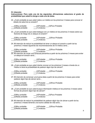 8
IV- Intención
Instrucciones: Para cada una de las siguientes afirmaciones seleccione el grado de
probabilidad que usted le otorga a cada una de éstas.
22. ¿Cuán probable es que usted visite a un médico en los próximos 3 meses para conocer el
estado de salud de su corazón?
___(5)Muy probable ___(4)Probable ___(3)Poco Probable
___(2)Nada probable ___(1) Indeciso
23. ¿Cuán probable es que usted dialogue con un médico en los próximos 3 meses sobre sus
factores de riesgo de un ataque al corazón?
___(5)Muy probable ___(4)Probable ___(3)Poco Probable
___(2)Nada probable ___(1) Indeciso
24. Mi intención de reducir la probabilidad de tener un ataque al corazón a partir de los
próximos 3 meses siguiendo las recomendaciones de mi médico sería…
___(5)Muy probable ___(4)Probable ___(3)Poco Probable
___(2)Nada probable ___(1) Indeciso
25. Mi intención de iniciar una conducta preventiva a partir de los próximos 3 meses para evitar
un ataque al corazón sería…
___(5)Muy probable ___(4)Probable ___(3)Poco Probable
___(2)Nada probable ___(1) Indeciso
26. ¿Cuán probable es que usted intente conocer en los próximos 3 meses a través de un
médico si tiene la probabilidad de padecer algún tipo de cáncer?
___(5)Muy probable ___(4)Probable ___(3)Poco Probable
___(2)Nada probable ___(1) Indeciso
27. Mi intención de comenzar una buena dieta a partir de los próximos 3 meses para evitar
padecer algún tipo de cáncer sería…
___(5)Muy probable ___(4)Probable ___(3)Poco Probable
___(2)Nada probable ___(1) Indeciso
28. ¿Cuán probable es que usted busque información médica en los próximos 3 meses sobre
formas de prevenir algún tipo de cáncer?
___(5)Muy probable ___(4)Probable ___(3)Poco Probable
___(2)Nada probable ___(1) Indeciso
29. Mi intención de reducir la probabilidad de padecer algún tipo de cáncer a partir de los
próximos 3 meses teniendo una buena calidad de vida sería…
___(5)Muy probable ___(4)Probable ___(3)Poco Probable
___(2)Nada probable ___(1) Indeciso
 
