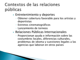    Entretenimiento y deportes
    ◦ Obtener cobertura favorable para los artistas y
      deportistas
    ◦ Estrenos cinematográficos
    ◦ Lanzamiento de torneos
   Relaciones Públicas Internacionales
    ◦ Proporcionan ayuda e información sobre las
      costumbres locales, diferencias culturales,
      problemas de idioma y cuestiones legales a las
      agencias que laboran en otros países
 
