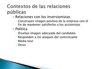    Relaciones con los inversionistas
    ◦ Construyen imagen positiva de la empresa con el
      fin de mantener satisfecho a los accionistas
   Política
    ◦   Diseñan imagen adecuada del candidato
    ◦   Responden a los ataques del contrincante
    ◦   Media tour
    ◦   Otros
 