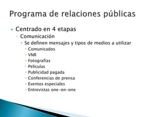    Centrado en 4 etapas
    ◦ Comunicación
      Se definen mensajes y tipos de medios a utilizar
          Comunicados
          VNR
          Fotografías
          Películas
          Publicidad pagada
          Conferencias de prensa
          Eventos especiales
          Entrevistas one-on-one
 