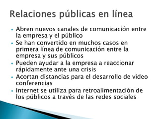    Abren nuevos canales de comunicación entre
    la empresa y el público
   Se han convertido en muchos casos en
    primera línea de comunicación entre la
    empresa y sus públicos
   Pueden ayudar a la empresa a reaccionar
    rápidamente ante una crisis
   Acortan distancias para el desarrollo de video
    conferencias
   Internet se utiliza para retroalimentación de
    los públicos a través de las redes sociales
 