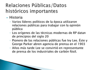    Historia
    ◦ Varios líderes políticos de la época utilizaron
      relaciones públicas para trabajar con la opinión
      pública
    ◦ Los orígenes de las técnicas modernas de RP datan
      de principios del siglo 20
    ◦ Pionero de las relaciones públicas fue Ivy Lee. Éste y
      George Parker abren agencia de prensa en el 1903
    ◦ Años más tarde Lee se convirtió en representante
      de prensa de los industriales de carbón fósil.
 