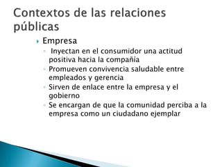    Empresa
    ◦ Inyectan en el consumidor una actitud
      positiva hacia la compañía
    ◦ Promueven convivencia saludable entre
      empleados y gerencia
    ◦ Sirven de enlace entre la empresa y el
      gobierno
    ◦ Se encargan de que la comunidad perciba a la
      empresa como un ciudadano ejemplar
 