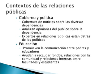    Gobierno y política
    ◦ Cobertura de noticias sobre las diversas
      dependencias
    ◦ Analizan opiniones del público sobre la
      dependencia
    ◦ Expertos en relaciones públicas están detrás
      de los políticos
   Educación
    ◦ Promueven la comunicación entre padres y
      educadores
    ◦ Ayudan a recaudar fondos, relaciones con la
      comunidad y relaciones internas entre
      facultades y estudiantes
 