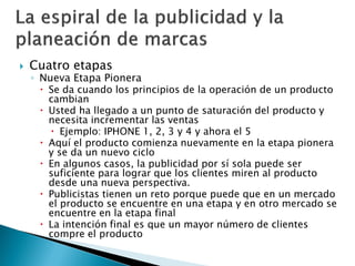  Cuatro etapas
◦ Nueva Etapa Pionera
 Se da cuando los principios de la operación de un producto
cambian
 Usted ha llegado a un punto de saturación del producto y
necesita incrementar las ventas
 Ejemplo: IPHONE 1, 2, 3 y 4 y ahora el 5
 Aquí el producto comienza nuevamente en la etapa pionera
y se da un nuevo ciclo
 En algunos casos, la publicidad por sí sola puede ser
suficiente para lograr que los clientes miren al producto
desde una nueva perspectiva.
 Publicistas tienen un reto porque puede que en un mercado
el producto se encuentre en una etapa y en otro mercado se
encuentre en la etapa final
 La intención final es que un mayor número de clientes
compre el producto
 