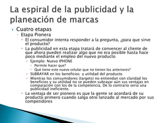 Cuatro etapas
◦ Etapa Pionera
 El consumidor intenta responder a la pregunta, ¿para que sirve
el producto?
 La publicidad en esta etapa tratará de convencer al cliente de
que ahora pueden realizar algo que no era posible hasta hace
poco mediante el empleo del nuevo producto
 Ejemplo: Nuevo IPHONE
 Permite hacer que?
 Qué tiene este nuevo celular que no tienen los anteriores?
 SUBRAYAR en los beneficios y utilidad del producto
 Mientras los consumidores (targets) no entiendan con claridad los
beneficios y su utilidad no se pueden subrayar aún sus ventajas en
comparación con los de la competencia. De lo contrario sería una
publicidad ineficiente.
 La ventaja de ser pionero es que la gente se acordará de su
producto primero cuando salga otro lanzado al mercado por sus
competidores
 