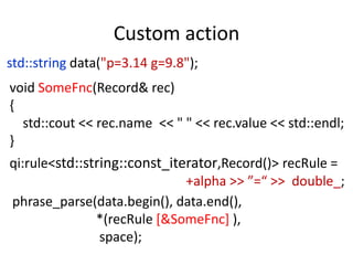 Custom action
std::string data("p=3.14 g=9.8");
void SomeFnc(Record& rec)
{
  std::cout << rec.name << " " << rec.value << std::endl;
}
qi:rule<std::string::const_iterator,Record()> recRule =
                              +alpha >> ”=“ >> double_;
phrase_parse(data.begin(), data.end(),
               *(recRule [&SomeFnc] ),
                space);
 