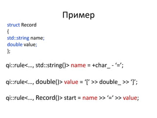 Пример
struct Record
{
std::string name;
double value;
};

qi::rule<…, std::string()> name = +char_ - ‘=’;

qi::rule<…, double()> value = ‘*’ >> double_ >> ‘+’;

qi::rule<…, Record()> start = name >> ‘=‘ >> value;
 