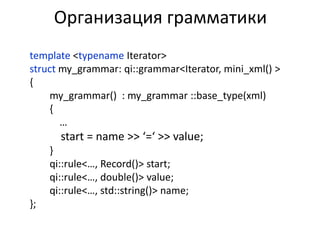 Организация грамматики
template <typename Iterator>
struct my_grammar: qi::grammar<Iterator, mini_xml() >
{
    my_grammar() : my_grammar ::base_type(xml)
    {
       …
       start = name >> ‘=‘ >> value;
     }
     qi::rule<…, Record()> start;
     qi::rule<…, double()> value;
     qi::rule<…, std::string()> name;
};
 