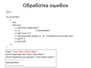 Обработка ошибок
...
xml = …
…
on_error<fail>
    (
        xml
      , std::cout
          << val("Error! Expecting ")
          << _4                  // what failed?
          << val(" here: "")
          << construct<std::string>(_3, _2) // iterators to error-pos, end
          << val(""")
          << std::endl
    );
}

Input: “<foo><bar></foo></bar>”
Error! Expecting "bar" here: "foo></bar>"
Error! Expecting end_tag here: "<bar></foo></bar>"
-------------------------
Parsing failed
-------------------------
 