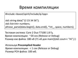 Время компиляции
#include <boost/spirit/include/qi.hpp>

std::string data("12 23 34 56");
std::list<int> numbers;
phrase_parse(data.begin(), data.end(), *int_, space, numbers);

Тестовая система: Core 2 Duo T7100 1.8 Гц
Время компиляции: ~20 сек (Release or Debug)
Размер exe файла: 180 кб (71 кб для main(),std::cout<< “Hi”;- )

Используя Precompiled Header
Время компиляции: < 1 сек (Release or Debug)
Размер PCH файла: 100 мб.
 