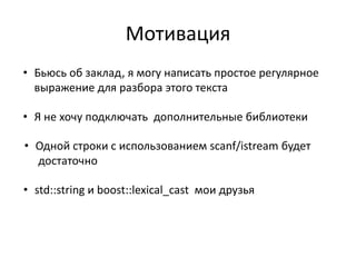 Мотивация
• Бьюсь об заклад, я могу написать простое регулярное
  выражение для разбора этого текста

• Я не хочу подключать дополнительные библиотеки

• Одной строки с использованием scanf/istream будет
  достаточно

• std::string и boost::lexical_cast мои друзья
 