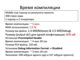 Время компиляции
Middle-size парсер из реального проекта
400 строк кода.
1 парсер и 2 генератора.
Время компиляции: ~ 5 мин.
RAM использовано: 1.5 Гб
Размер exe файла: 1.4 Мб(Release) & 3.5 Мб(Debug)
Размер (output dir) для одной конфигурации: 876 мб
Используя Precompiled Header
Время компиляции: ~ 4 мин 30 сек
Размер PCH файла: 150 мб.
Установив Debug Information Format -> Disabled
Время компиляции: ~ 3 мин 20 сек.
Экономия: 200 мб(для одного cpp) и 527 мб(для проекта)
 