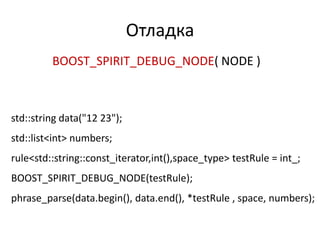 Отладка
         BOOST_SPIRIT_DEBUG_NODE( NODE )



std::string data("12 23");
std::list<int> numbers;
rule<std::string::const_iterator,int(),space_type> testRule = int_;
BOOST_SPIRIT_DEBUG_NODE(testRule);
phrase_parse(data.begin(), data.end(), *testRule , space, numbers);
 