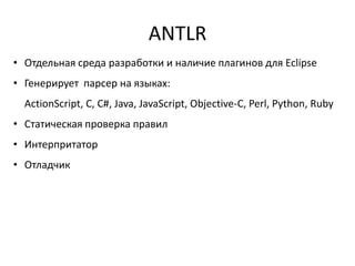 ANTLR
• Отдельная среда разработки и наличие плагинов для Eclipse
• Генерирует парсер на языках:
  ActionScript, C, C#, Java, JavaScript, Objective-C, Perl, Python, Ruby
• Статическая проверка правил
• Интерпритатор
• Отладчик
 