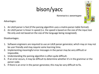 bison/yacc
                                                      Копипаста с википедии

Advantages:

1. An LALR parser is fast (if the parsing algorithm uses a matrix parser-table format).
2. An LALR parser is linear in speed (i.e. the speed is based on the size of the input text
   file only and not based on the size of the language being recognized).

Disadvantages:

1. Software engineers are required to use an LALR parser generator, which may or may not
   be user friendly and may require some learning time.
2. Implementing meaningful error messages in the parser may be very difficult or
   impossible.
3. Understanding the parsing algorithm is often quite difficult.
4. If an error occurs, it may be difficult to determine whether it's in the grammar or the
   parser code.
5. If there is an error in the parser generator, this may be very difficult to fix.
 