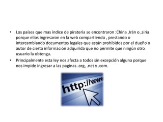 • Los países que mas índice de piratería se encontraron :China ,Irán o ,siria
  porque ellos ingresaron en la web compartiendo , prestando o
  intercambiando documentos legales que están prohibidos por el dueño o
  autor de cierta información adquirida que no permite que ningún otro
  usuario la obtenga.
• Principalmente esta ley nos afecta a todos sin excepción alguna porque
  nos impide ingresar a las paginas .org, .net y .com.
 