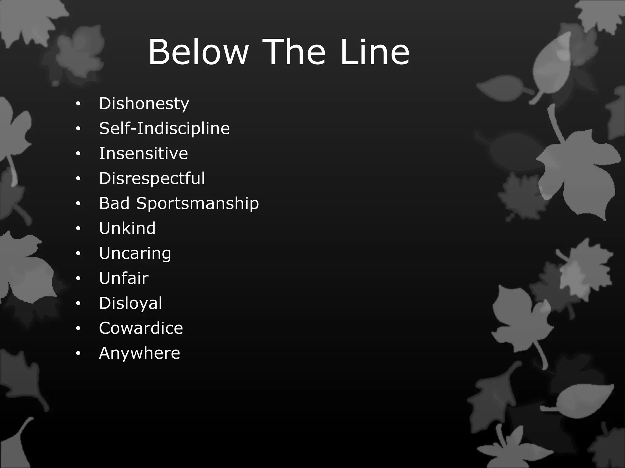 Below The Line
• Dishonesty
• Self-Indiscipline
• Insensitive
• Disrespectful
• Bad Sportsmanship
• Unkind
• Uncaring
• Unfair
• Disloyal
• Cowardice
• Anywhere
 