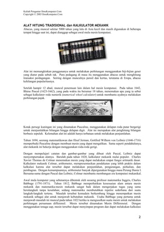 Kuliah Pengantar IlmuKomputer.Com
Copyright © 2003 IlmuKomputer.Com



ALAT HITUNG TRADISIONAL dan KALKULATOR MEKANIK
Abacus, yang muncul sekitar 5000 tahun yang lalu di Asia kecil dan masih digunakan di beberapa
tempat hingga saat ini, dapat dianggap sebagai awal mula mesin komputasi.




Alat ini memungkinkan penggunanya untuk melakukan perhitungan menggunakan biji-bijian geser
yang diatur pada sebuh rak. Para pedagang di masa itu menggunakan abacus untuk menghitung
transaksi perdagangan. Seiring dengan munculnya pensil dan kertas, terutama di Eropa, abacus
kehilangan popularitasnya.

Setelah hampir 12 abad, muncul penemuan lain dalam hal mesin komputasi. Pada tahun 1642,
Blaise Pascal (1623-1662), yang pada waktu itu berumur 18 tahun, menemukan apa yang ia sebut
sebagai kalkulator roda numerik (numerical wheel calculator) untuk membantu ayahnya melakukan
perhitungan pajak.




Kotak persegi kuningan ini yang dinamakan Pascaline, menggunakan delapan roda putar bergerigi
untuk menjumlahkan bilangan hingga delapan digit. Alat ini merupakan alat penghitung bilangan
berbasis sepuluh. Kelemahan alat ini adalah hanya terbataas untuk melakukan penjumlahan.

Tahun 1694, seorang matematikawan dan filsuf Jerman, Gottfred Wilhem von Leibniz (1646-1716)
memperbaiki Pascaline dengan membuat mesin yang dapat mengalikan. Sama seperti pendahulunya,
alat mekanik ini bekerja dengan menggunakan roda-roda gerigi.

Dengan mempelajari catatan dan gambar-gambar yang dibuat oleh Pascal, Leibniz dapat
menyempurnakan alatnya. Barulah pada tahun 1820, kalkulator mekanik mulai populer. Charles
Xavier Thomas de Colmar menemukan mesin yang dapat melakukan empat fungsi aritmatik dasar.
Kalkulator mekanik Colmar, arithometer, mempresentasikan pendekatan yang lebih praktis dalam
kalkulasi karena alat tersebut dapat melakukan penjumlahan, pengurangan, perkalian, dan
pembagian. Dengan kemampuannya, arithometer banyak dipergunakan hingga masa Perang Dunia I.
Bersama-sama dengan Pascal dan Leibniz, Colmar membantu membangun era komputasi mekanikal.

Awal mula komputer yang sebenarnya dibentuk oleh seoarng profesor matematika Inggris, Charles
Babbage (1791-1871). Tahun 1812, Babbage memperhatikan kesesuaian alam antara mesin
mekanik dan matematika:mesin mekanik sangat baik dalam mengerjakan tugas yang sama
berulangkali tanpa kesalahan; sedang matematika membutuhkan repetisi sederhana dari suatu
langkah-langkah tertenu. Masalah tersebut kemudain berkembang hingga menempatkan mesin
mekanik sebagai alat untuk menjawab kebutuhan mekanik. Usaha Babbage yang pertama untuk
menjawab masalah ini muncul pada tahun 1822 ketika ia mengusulkan suatu mesin untuk melakukan
perhitungan persamaan differensil. Mesin tersebut dinamakan Mesin Differensial. Dengan
menggunakan tenaga uap, mesin tersebut dapat menyimpan program dan dapat melakukan kalkulasi


                                                                                            2
 