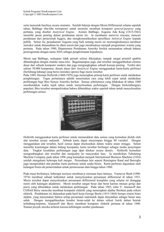 Kuliah Pengantar IlmuKomputer.Com
Copyright © 2003 IlmuKomputer.Com



serta mencetak hasilnya secara otomatis. Setelah bekerja dengan Mesin Differensial selama sepuluh
tahun, Babbage tiba-tiba terinspirasi untuk memulai membuat komputer general-purpose yang
pertama, yang disebut Analytical Engine. Asisten Babbage, Augusta Ada King (1815-1842)
memiliki peran penting dalam pembuatan mesin ini. Ia membantu merevisi rencana, mencari
pendanaan dari pemerintah Inggris, dan mengkomunikasikan spesifikasi Anlytical Engine kepada
publik. Selain itu, pemahaman Augusta yang baik tentang mesin ini memungkinkannya membuat
instruksi untuk dimasukkan ke dlam mesin dan juga membuatnya menjadi programmer wanita yang
pertama. Pada tahun 1980, Departemen Pertahanan Amerika Serikat menamakan sebuah bahasa
pemrograman dengan nama ADA sebagai penghormatan kepadanya.

Mesin uap Babbage, walaupun tidak pernah selesai dikerjakan, tampak sangat primitif apabila
dibandingkan dengan standar masa kini. Bagaimanapun juga, alat tersebut menggambarkan elemen
dasar dari sebuah komputer modern dan juga mengungkapkan sebuah konsep penting. Terdiri dari
sekitar 50.000 komponen, desain dasar dari Analytical Engine menggunakan kartu-kartu perforasi
(berlubang-lubang) yang berisi instruksi operasi bagi mesin tersebut.
Pada 1889, Herman Hollerith (1860-1929) juga menerapkan prinsip kartu perforasi untuk melakukan
penghitungan. Tugas pertamanya adalah menemukan cara yang lebih cepat untuk melakukan
perhitungan bagi Biro Sensus Amerika Serikat. Sensus sebelumnya yang dilakukan di tahun 1880
membutuhkan waktu tujuh tahun untuk menyelesaikan perhitungan. Dengan berkembangnya
populasi, Biro tersebut memperkirakan bahwa dibutuhkan waktu sepuluh tahun untuk menyelesaikan
perhitungan sensus.




Hollerith menggunakan kartu perforasi untuk memasukkan data sensus yang kemudian diolah oleh
alat tersebut secara mekanik. Sebuah kartu dapat menyimpan hingga 80 variabel. Dengan
menggunakan alat tersebut, hasil sensus dapat diselesaikan dalam waktu enam minggu. Selain
memiliki keuntungan dalam bidang kecepatan, kartu tersebut berfungsi sebagai media penyimpan
data. Tingkat kesalahan perhitungan juga dpat ditekan secara drastis. Hollerith kemudian
mengembangkan alat tersebut dan menjualny ke masyarakat luas. Ia mendirikan Tabulating
Machine Company pada tahun 1896 yang kemudian menjadi International Business Machine (1924)
setelah mengalami beberapa kali merger. Perusahaan lain seperti Remington Rand and Burroghs
juga memproduksi alat pembac kartu perforasi untuk usaha bisnis. Kartu perforasi digunakan oleh
kalangan bisnis dn pemerintahan untuk permrosesan data hingga tahun 1960.

Pada masa berikutnya, beberapa insinyur membuat p enemuan baru lainnya. Vannevar Bush (1890-
1974) membuat sebuah kalkulator untuk menyelesaikan persamaan differensial di tahun 1931.
Mesin tersebut dapat menyelesaikan persamaan differensial kompleks yang selama ini dianggap
rumit oleh kalangan akademisi. Mesin tersebut sangat besar dan berat karena ratusan gerigi dan
poros yang dibutuhkan untuk melakukan perhitungan. Pada tahun 1903, John V. Atanasoff dan
Clifford Berry mencoba membuat komputer elektrik yang menerapkan aljabar Boolean pada sirkuit
elektrik. Pendekatan ini didasarkan pada hasil kerja George Boole (1815-1864) berupa sistem biner
aljabar, yang menyatakan bahwa setiap persamaan matematik dapat dinyatakan sebagai benar atau
salah. Dengan mengaplikasikan kondisi benar-salah ke dalam sirkuit listrik dalam bentuk
terhubung-terputus, Atanasoff dan Berry membuat komputer elektrik pertama di tahun 1940.
Namun proyek mereka terhenti karena kehilangan sumber pendanaan.


                                                                                               3
 