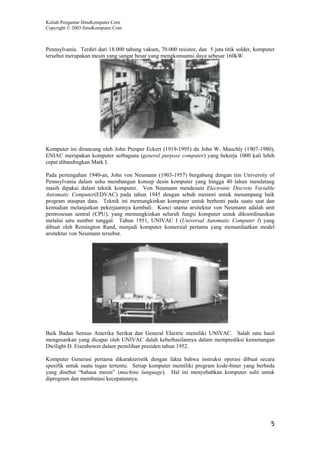 Kuliah Pengantar IlmuKomputer.Com
Copyright © 2003 IlmuKomputer.Com



Pennsylvania. Terdiri dari 18.000 tabung vakum, 70.000 resistor, dan 5 juta titik solder, komputer
tersebut merupakan mesin yang sangat besar yang mengkonsumsi daya sebesar 160kW.




Komputer ini dirancang oleh John Presper Eckert (1919-1995) dn John W. Mauchly (1907-1980),
ENIAC merupakan komputer serbaguna (general purpose computer) yang bekerja 1000 kali lebih
cepat dibandingkan Mark I.

Pada pertengahan 1940-an, John von Neumann (1903-1957) bergabung dengan tim University of
Pennsylvania dalam usha membangun konsep desin komputer yang hingga 40 tahun mendatang
masih dipakai dalam teknik komputer. Von Neumann mendesain Electronic Discrete Variable
Automatic Computer(EDVAC) pada tahun 1945 dengan sebuh memori untuk menampung baik
program ataupun data. Teknik ini memungkinkan komputer untuk berhenti pada suatu saat dan
kemudian melanjutkan pekerjaannya kembali. Kunci utama arsitektur von Neumann adalah unit
pemrosesan sentral (CPU), yang memungkinkan seluruh fungsi komputer untuk dikoordinasikan
melalui satu sumber tunggal. Tahun 1951, UNIVAC I (Universal Automatic Computer I) yang
dibuat oleh Remington Rand, menjadi komputer komersial pertama yang memanfaatkan model
arsitektur von Neumann tersebut.




Baik Badan Sensus Amerika Serikat dan General Electric memiliki UNIVAC. Salah satu hasil
mengesankan yang dicapai oleh UNIVAC dalah keberhasilannya dalam memprediksi kemenangan
Dwilight D. Eisenhower dalam pemilihan presiden tahun 1952.

Komputer Generasi pertama dikarakteristik dengan fakta bahwa instruksi operasi dibuat secara
spesifik untuk suatu tugas tertentu. Setiap komputer memiliki program kode-biner yang berbeda
yang disebut “bahasa mesin” (machine language). Hal ini menyebabkan komputer sulit untuk
diprogram dan membatasi kecepatannya.




                                                                                                5
 