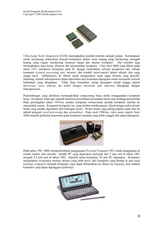 Kuliah Pengantar IlmuKomputer.Com
Copyright © 2003 IlmuKomputer.Com




Ultra-Large Scale Integration (ULSI) meningkatkan jumlah tersebut menjadi jutaan. Kemampuan
untuk memasang sedemikian banyak komponen dalam suatu keping yang berukurang setengah
keping uang logam mendorong turunnya harga dan ukuran komputer. Hal tersebut juga
meningkatkan daya kerja, efisiensi dan keterandalan komputer. Chip Intel 4004 yang dibuat pada
tahun 1971 membawa kemajuan pada IC dengan meletakkan seluruh komponen dari sebuah
komputer (central processing unit, memori, dan kendali input/output) dalam sebuah chip yang
sangat kecil. Sebelumnya, IC dibuat untuk mengerjakan suatu tugas tertentu yang spesifik.
Sekarang, sebuah mikroprosesor dapat diproduksi dan kemudian diprogram untuk memenuhi seluruh
kebutuhan yang diinginkan. Tidak lama kemudian, setiap perangkat rumah tangga seperti
microwave oven, televisi, dn mobil dengan electronic fuel injection dilengkapi dengan
mikroprosesor.

Perkembangan yang demikian memungkinkan orang-orang biasa untuk menggunakan komputer
biasa. Komputer tidak lagi menjadi dominasi perusahaan-perusahaan besar atau lembaga pemerintah.
Pada pertengahan tahun 1970-an, perakit komputer menawarkan produk komputer mereka ke
masyarakat umum. Komputer-komputer ini, yang disebut minikomputer, dijual dengan paket piranti
lunak yang mudah digunakan oleh kalangan awam. Piranti lunak yang paling populer pada saat itu
adalah program word processing dan spreadsheet. Pada awal 1980-an, video game seperti Atari
2600 menarik perhatian konsumen pada komputer rumahan yang lebih canggih dan dapat diprogram.




Pada tahun 1981, IBM memperkenalkan penggunaan Personal Computer (PC) untuk penggunaan di
rumah, kantor, dan sekolah. Jumlah PC yang digunakan melonjak dari 2 juta unit di tahun 1981
menjadi 5,5 juta unit di tahun 1982. Sepuluh tahun kemudian, 65 juta PC digunakan. Komputer
melanjutkan evolusinya menuju ukuran yang lebih kecil, dari komputer yang berada di atas meja
(desktop computer) menjadi komputer yang dapat dimasukkan ke dalam tas (laptop), atau bahkan
komputer yang dapat digenggam (palmtop).




                                                                                             8
 