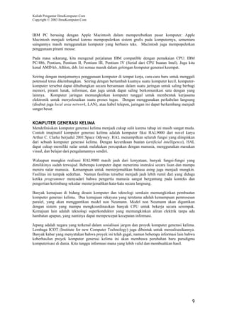 Kuliah Pengantar IlmuKomputer.Com
Copyright © 2003 IlmuKomputer.Com



IBM PC bersaing dengan Apple Macintosh dalam memperebutkan pasar komputer. Apple
Macintosh menjadi terkenal karena mempopulerkan sistem grafis pada komputernya, sementara
saingannya masih menggunakan komputer yang berbasis teks. Macintosh juga mempopulerkan
penggunaan piranti mouse.

Pada masa sekarang, kita mengenal perjalanan IBM compatible dengan pemakaian CPU: IBM
PC/486, Pentium, Pentium II, Pentium III, Pentium IV (Serial dari CPU buatan Intel). Juga kita
kenal AMD k6, Athlon, dsb. Ini semua masuk dalam golongan komputer generasi keempat.

Seiring dengan menjamurnya penggunaan komputer di tempat kerja, cara-cara baru untuk menggali
potensial terus dikembangkan. Seiring dengan bertambah kuatnya suatu komputer kecil, komputer-
komputer tersebut dapat dihubungkan secara bersamaan dalam suatu jaringan untuk saling berbagi
memori, piranti lunak, informasi, dan juga untuk dapat saling berkomunikasi satu dengan yang
lainnya. Komputer jaringan memungkinkan komputer tunggal untuk membentuk kerjasama
elektronik untuk menyelesaikan suatu proses tugas. Dengan menggunakan perkabelan langsung
(disebut juga local area network, LAN), atau kabel telepon, jaringan ini dapat berkembang menjadi
sangat besar.


KOMPUTER GENERASI KELIMA
Mendefinisikan komputer generasi kelima menjadi cukup sulit karena tahap ini masih sangat muda.
Contoh imajinatif komputer generasi kelima adalah komputer fiksi HAL9000 dari novel karya
Arthur C. Clarke berjudul 2001:Space Odyssey. HAL menampilkan seluruh fungsi yang diinginkan
dari sebuah komputer generasi kelima. Dengan kecerdasan buatan (artificial intelligence), HAL
dapat cukup memiliki nalar untuk melakukan percapakan dengan manusia, menggunakan masukan
visual, dan belajar dari pengalamannya sendiri.

Walaupun mungkin realisasi HAL9000 masih jauh dari kenyataan, banyak fungsi-fungsi yang
dimilikinya sudah terwujud. Beberapa komputer dapat menerima instruksi secara lisan dan mampu
meniru nalar manusia. Kemampuan untuk menterjemahkan bahasa asing juga menjadi mungkin.
Fasilitas ini tampak sederhan. Namun fasilitas tersebut menjadi jauh lebih rumit dari yang diduga
ketika programmer menyadari bahwa pengertia manusia sangat bergantung pada konteks dan
pengertian ketimbang sekedar menterjemahkan kata-kata secara langsung.

Banyak kemajuan di bidang desain komputer dan teknologi semkain memungkinkan pembuatan
komputer generasi kelima. Dua kemajuan rekayasa yang terutama adalah kemampuan pemrosesan
paralel, yang akan menggantikan model non Neumann. Model non Neumann akan digantikan
dengan sistem yang mampu mengkoordinasikan banyak CPU untuk bekerja secara serempak.
Kemajuan lain adalah teknologi superkonduktor yang memungkinkan aliran elektrik tanpa ada
hambatan apapun, yang nantinya dapat mempercepat kecepatan informasi.

Jepang adalah negara yang terkenal dalam sosialisasi jargon dan proyek komputer generasi kelima.
Lembaga ICOT (Institute for new Computer Technology) juga dibentuk untuk merealisasikannya.
Banyak kabar yang menyatakan bahwa proyek ini telah gagal, namun beberapa informasi lain bahwa
keberhasilan proyek komputer generasi kelima ini akan membawa perubahan baru paradigma
komputerisasi di dunia. Kita tunggu informasi mana yang lebih valid dan membuahkan hasil.




                                                                                               9
 