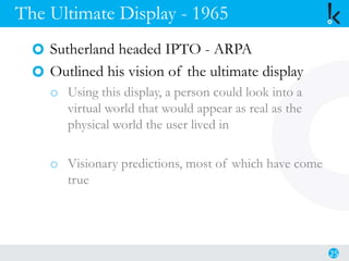 The Ultimate Display - 1965
Sutherland headed IPTO - ARPA
Outlined his vision of the ultimate display
o Using this display, a person could look into a
virtual world that would appear as real as the
physical world the user lived in
o Visionary predictions, most of which have come
true
25
 