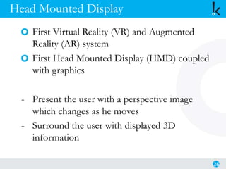 Head Mounted Display
First Virtual Reality (VR) and Augmented
Reality (AR) system
First Head Mounted Display (HMD) coupled
with graphics
- Present the user with a perspective image
which changes as he moves
- Surround the user with displayed 3D
information
26
 