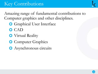 Key Contributions
Amazing range of fundamental contributions to
Computer graphics and other disciplines.
Graphical User Interface
CAD
Virtual Reality
Computer Graphics
Asynchronous circuits
3
 