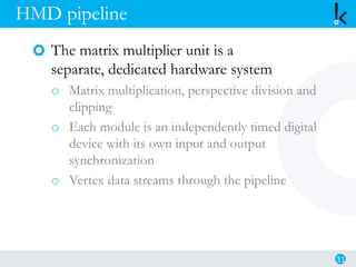 HMD pipeline
The matrix multiplier unit is a
separate, dedicated hardware system
o Matrix multiplication, perspective division and
clipping
o Each module is an independently timed digital
device with its own input and output
synchronization
o Vertex data streams through the pipeline
31
 